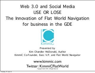 Web 3.0 and Social Media
USE OR LOSE
The Innovation of Flat World Navigation
for business in the GDE
Presented by
Kim Chandler McDonald, Author
KimmiC Co-Founder, Exec V.P. and Flat World Navigator
www.kimmic.com
Twitter: KimmiCFlatWorld
Copyright KimmiC 2013 - All Rights Reserved
Thursday, 27 June 13
 