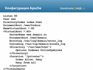Конфигурация Apache
Listen 80
User www
DirectoryIndex index.html
DocumentRoot /www/htdocs
NameVirtualHost *:80
<VirtualHost *:80>
ServerName www.domain.ru
DocumentRoot /www/domain
ErrorLog /var/log/domain/error_log
CustomLog /var/log/domain/access_log
<Directory "/var/www/html">
Options Indexes FollowSymLinks
</Directory>
<Location "/private/">
Order Allow, Deny
Deny from all
</Location>
</VirtualHost>
 