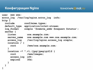 Конфигурация Nginx
user www www;
error_log /var/log/nginx.error_log info;
http {
include conf/mime.types;
default_type application/octet-stream;
log_format simple '$remote_addr $request $status';
server {
listen one.example.com;
server_name one.example.com www.one.example.com;
access_log /var/log/nginx.access_log simple;
location / {
root /www/one.example.com;
}
location ~* ^.+.(jpg|jpeg|gif)$ {
root /www/images;
access_log off;
expires 30d;
}
}
}
 