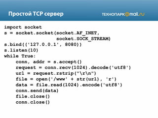 Простой TCP сервер
import socket
s = socket.socket(socket.AF_INET,
socket.SOCK_STREAM)
s.bind(('127.0.0.1', 8080))
s.listen(10)
while True:
conn, addr = s.accept()
request = conn.recv(1024).decode('utf8')
url = request.rstrip("rn")
file = open('/www' + str(url), 'r')
data = file.read(1024).encode('utf8')
conn.send(data)
file.close()
conn.close()
 