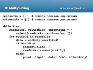 IO Multiplexing
readsocks = […] # список сокетов для чтения
writesocks = […] # список сокетов для записи
while True:
readables, writeables, exceptions = 
select(readsocks, writesocks, [])
for sockobj in readables:
data = sockobj.recv(1024)
if not data:
sockobj.close( )
readsocks.remove(sockobj)
else:
print 'tgot', data, 'on', id(sockobj)
 