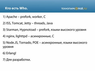 Кто есть Who.
1) Apache – prefork, worker, С
2) ISS, Tomcat, Jetty – threads, Java
3) Starman, Hypnotoad – prefork, языки высокого уровня
4) nginx, lighttpd – асинхронные, С
5) Node.JS, Tornado, POE – асинхронные, языки высокого
уровня
6) Erlang!
7) Для разработки.
 