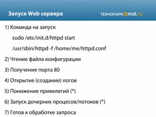 Запуск Web сервера
1) Команда на запуск
sudo /etc/init.d/httpd start
/usr/sbin/httpd -f /home/me/httpd.conf
2) Чтение файла конфигурации
3) Получение порта 80
4) Открытие (создание) логов
5) Понижение привелегий (*)
6) Запуск дочерних процесов/потоков (*)
7) Готов к обработке запроса
 