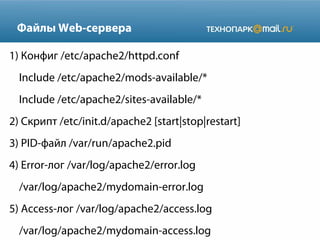 Файлы Web-сервера
1) Конфиг /etc/apache2/httpd.conf
Include /etc/apache2/mods-available/*
Include /etc/apache2/sites-available/*
2) Скрипт /etc/init.d/apache2 [start|stop|restart]
3) PID-файл /var/run/apache2.pid
4) Error-лог /var/log/apache2/error.log
/var/log/apache2/mydomain-error.log
5) Access-лог /var/log/apache2/access.log
/var/log/apache2/mydomain-access.log
 