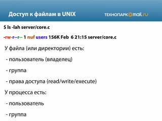 Доступ к файлам в UNIX
$ ls -lah server/core.c
-rw-r--r-- 1 nuf users 156K Feb 6 21:15 server/core.c
У файла (или директории) есть:
- пользователь (владелец)
- группа
- права доступа (read/write/execute)
У процесса есть:
- пользователь
- группа
 