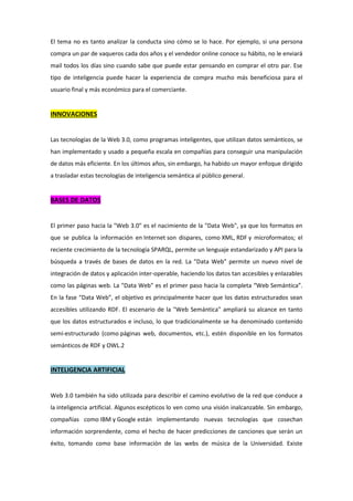 El tema no es tanto analizar la conducta sino cómo se lo hace. Por ejemplo, si una persona
compra un par de vaqueros cada dos años y el vendedor online conoce su hábito, no le enviará
mail todos los días sino cuando sabe que puede estar pensando en comprar el otro par. Ese
tipo de inteligencia puede hacer la experiencia de compra mucho más beneficiosa para el
usuario final y más económico para el comerciante.
INNOVACIONES
Las tecnologías de la Web 3.0, como programas inteligentes, que utilizan datos semánticos, se
han implementado y usado a pequeña escala en compañías para conseguir una manipulación
de datos más eficiente. En los últimos años, sin embargo, ha habido un mayor enfoque dirigido
a trasladar estas tecnologías de inteligencia semántica al público general.
BASES DE DATOS
El primer paso hacia la "Web 3.0" es el nacimiento de la "Data Web", ya que los formatos en
que se publica la información en Internet son dispares, como XML, RDF y microformatos; el
reciente crecimiento de la tecnología SPARQL, permite un lenguaje estandarizado y API para la
búsqueda a través de bases de datos en la red. La "Data Web" permite un nuevo nivel de
integración de datos y aplicación inter-operable, haciendo los datos tan accesibles y enlazables
como las páginas web. La "Data Web" es el primer paso hacia la completa “Web Semántica”.
En la fase “Data Web”, el objetivo es principalmente hacer que los datos estructurados sean
accesibles utilizando RDF. El escenario de la "Web Semántica" ampliará su alcance en tanto
que los datos estructurados e incluso, lo que tradicionalmente se ha denominado contenido
semi-estructurado (como páginas web, documentos, etc.), estén disponible en los formatos
semánticos de RDF y OWL.2
INTELIGENCIA ARTIFICIAL
Web 3.0 también ha sido utilizada para describir el camino evolutivo de la red que conduce a
la inteligencia artificial. Algunos escépticos lo ven como una visión inalcanzable. Sin embargo,
compañías como IBM y Google están implementando nuevas tecnologías que cosechan
información sorprendente, como el hecho de hacer predicciones de canciones que serán un
éxito, tomando como base información de las webs de música de la Universidad. Existe
 