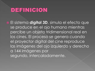  El sistema digital 3D, simula el efecto que
se produce en el ojo humano mientras
percibe un objeto tridimensional real en
los cines. El proceso se genera cuando
el proyector digital del cine reproduce
las imágenes del ojo izquierdo y derecho
a 144 imágenes por
segundo, intercaladamente.
 