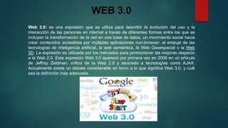 WEB 3.0
Web 3.0: es una expresión que se utiliza para describir la evolución del uso y la
interacción de las personas en internet a través de diferentes formas entre los que se
incluyen la transformación de la red en una base de datos, un movimiento social hacia
crear contenidos accesibles por múltiples aplicaciones non-browser, el empuje de las
tecnologías de inteligencia artificial, la web semántica, la Web Geoespacial o la Web
3D. La expresión es utilizada por los mercados para promocionar las mejoras respecto
a la Web 2.0. Esta expresión Web 3.0 apareció por primera vez en 2006 en un artículo
de Jeffrey Zeldman, crítico de la Web 2.0 y asociado a tecnologías como AJAX.
Actualmente existe un debate considerable en torno a lo que significa Web 3.0, y cuál
sea la definición más adecuada.

 