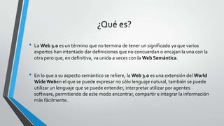 ¿Qué es?
•

•

La Web 3.0 es un término que no termina de tener un significado ya que varios
expertos han intentado dar definiciones que no concuerdan o encajan la una con la
otra pero que, en definitiva, va unida a veces con la Web Semántica.
En lo que a su aspecto semántico se refiere, la Web 3.0 es una extensión del World
Wide Weben el que se puede expresar no sólo lenguaje natural, también se puede
utilizar un lenguaje que se puede entender, interpretar utilizar por agentes
software, permitiendo de este modo encontrar, compartir e integrar la información
más fácilmente.

 