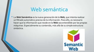 Web semántica
• La Web Semántica es la nueva generación de la Web, que intenta realizar
un filtrado automático preciso de la información. Para ello, es necesario
hacer que la información que reside en la Web sea entendible por las propias
máquinas. Especialmente su contenido, más allá de su simple estructura
sintáctica.

 