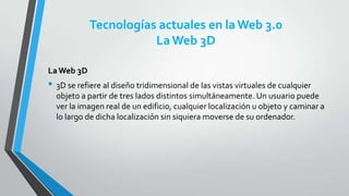 Tecnologías actuales en la Web 3.0
La Web 3D
La Web 3D

• 3D se refiere al diseño tridimensional de las vistas virtuales de cualquier
objeto a partir de tres lados distintos simultáneamente. Un usuario puede
ver la imagen real de un edificio, cualquier localización u objeto y caminar a
lo largo de dicha localización sin siquiera moverse de su ordenador.

 