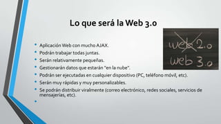 Lo que será la Web 3.0
•
•
•
•
•
•
•
•

Aplicación Web con mucho AJAX.
Podrán trabajar todas juntas.
Serán relativamente pequeñas.
Gestionarán datos que estarán "en la nube".
Podrán ser ejecutadas en cualquier dispositivo (PC, teléfono móvil, etc).
Serán muy rápidas y muy personalizables.
Se podrán distribuir viralmente (correo electrónico, redes sociales, servicios de
mensajerías, etc).

 