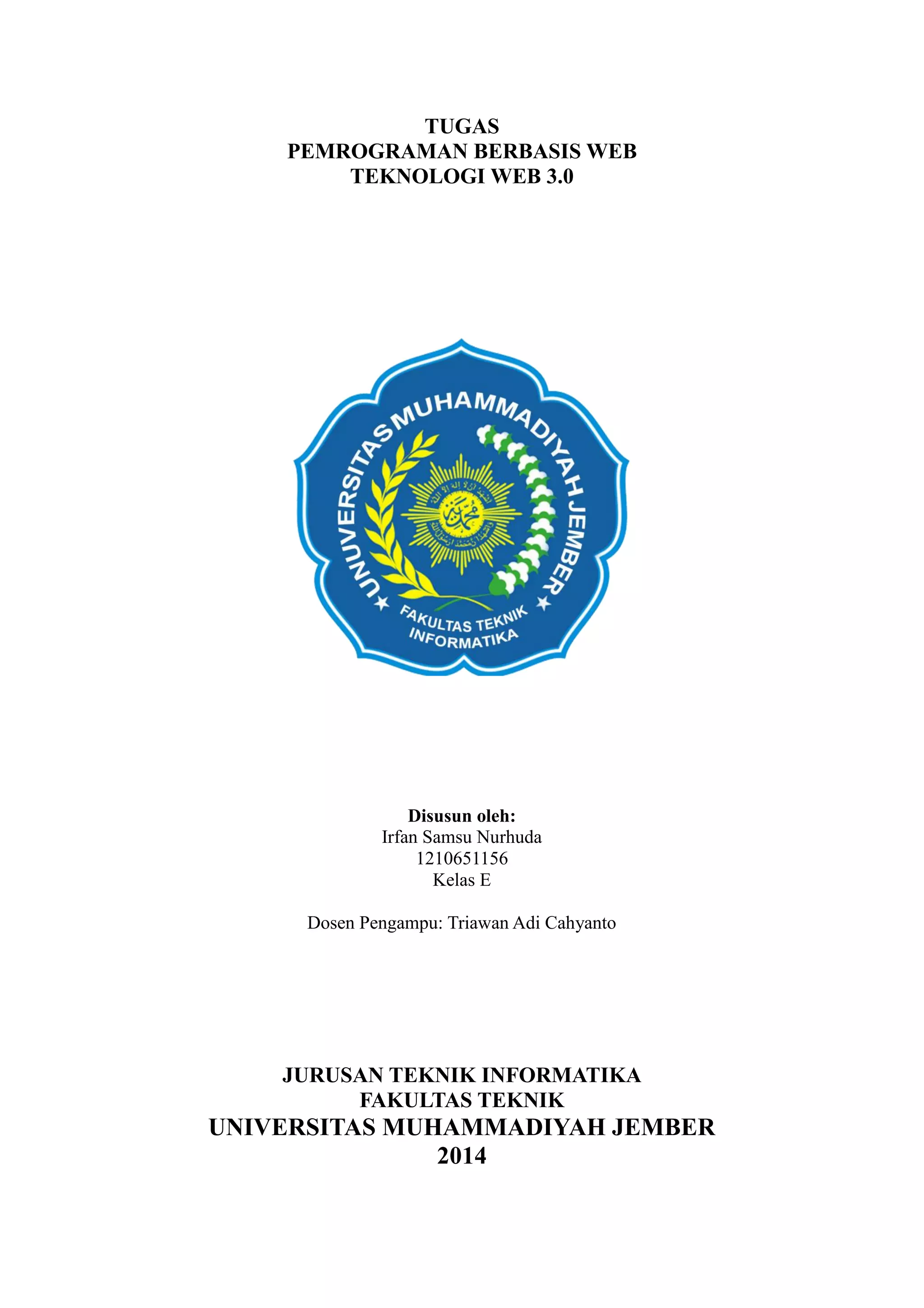 TUGAS
PEMROGRAMAN BERBASIS WEB
TEKNOLOGI WEB 3.0

Disusun oleh:
Irfan Samsu Nurhuda
1210651156
Kelas E
Dosen Pengampu: Triawan Adi Cahyanto

JURUSAN TEKNIK INFORMATIKA
FAKULTAS TEKNIK

UNIVERSITAS MUHAMMADIYAH JEMBER
2014

 