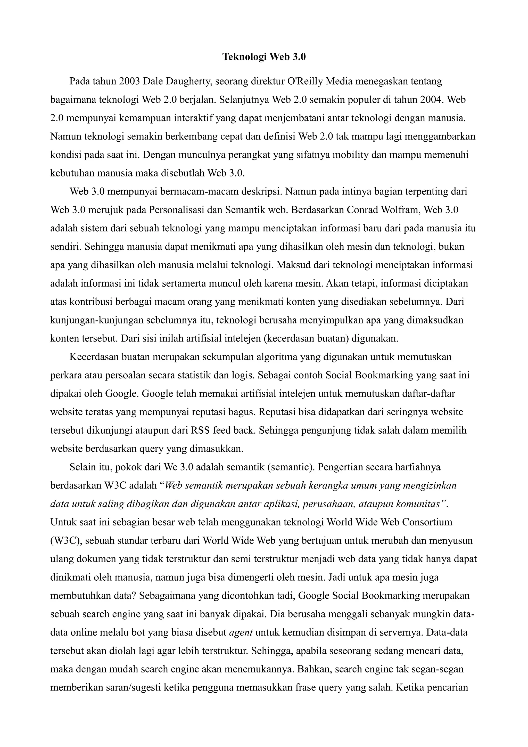Teknologi Web 3.0
Pada tahun 2003 Dale Daugherty, seorang direktur O'Reilly Media menegaskan tentang
bagaimana teknologi Web 2.0 berjalan. Selanjutnya Web 2.0 semakin populer di tahun 2004. Web
2.0 mempunyai kemampuan interaktif yang dapat menjembatani antar teknologi dengan manusia.
Namun teknologi semakin berkembang cepat dan definisi Web 2.0 tak mampu lagi menggambarkan
kondisi pada saat ini. Dengan munculnya perangkat yang sifatnya mobility dan mampu memenuhi
kebutuhan manusia maka disebutlah Web 3.0.
Web 3.0 mempunyai bermacam-macam deskripsi. Namun pada intinya bagian terpenting dari
Web 3.0 merujuk pada Personalisasi dan Semantik web. Berdasarkan Conrad Wolfram, Web 3.0
adalah sistem dari sebuah teknologi yang mampu menciptakan informasi baru dari pada manusia itu
sendiri. Sehingga manusia dapat menikmati apa yang dihasilkan oleh mesin dan teknologi, bukan
apa yang dihasilkan oleh manusia melalui teknologi. Maksud dari teknologi menciptakan informasi
adalah informasi ini tidak sertamerta muncul oleh karena mesin. Akan tetapi, informasi diciptakan
atas kontribusi berbagai macam orang yang menikmati konten yang disediakan sebelumnya. Dari
kunjungan-kunjungan sebelumnya itu, teknologi berusaha menyimpulkan apa yang dimaksudkan
konten tersebut. Dari sisi inilah artifisial intelejen (kecerdasan buatan) digunakan.
Kecerdasan buatan merupakan sekumpulan algoritma yang digunakan untuk memutuskan
perkara atau persoalan secara statistik dan logis. Sebagai contoh Social Bookmarking yang saat ini
dipakai oleh Google. Google telah memakai artifisial intelejen untuk memutuskan daftar-daftar
website teratas yang mempunyai reputasi bagus. Reputasi bisa didapatkan dari seringnya website
tersebut dikunjungi ataupun dari RSS feed back. Sehingga pengunjung tidak salah dalam memilih
website berdasarkan query yang dimasukkan.
Selain itu, pokok dari We 3.0 adalah semantik (semantic). Pengertian secara harfiahnya
berdasarkan W3C adalah “Web semantik merupakan sebuah kerangka umum yang mengizinkan
data untuk saling dibagikan dan digunakan antar aplikasi, perusahaan, ataupun komunitas”.
Untuk saat ini sebagian besar web telah menggunakan teknologi World Wide Web Consortium
(W3C), sebuah standar terbaru dari World Wide Web yang bertujuan untuk merubah dan menyusun
ulang dokumen yang tidak terstruktur dan semi terstruktur menjadi web data yang tidak hanya dapat
dinikmati oleh manusia, namun juga bisa dimengerti oleh mesin. Jadi untuk apa mesin juga
membutuhkan data? Sebagaimana yang dicontohkan tadi, Google Social Bookmarking merupakan
sebuah search engine yang saat ini banyak dipakai. Dia berusaha menggali sebanyak mungkin datadata online melalu bot yang biasa disebut agent untuk kemudian disimpan di servernya. Data-data
tersebut akan diolah lagi agar lebih terstruktur. Sehingga, apabila seseorang sedang mencari data,
maka dengan mudah search engine akan menemukannya. Bahkan, search engine tak segan-segan
memberikan saran/sugesti ketika pengguna memasukkan frase query yang salah. Ketika pencarian

 
