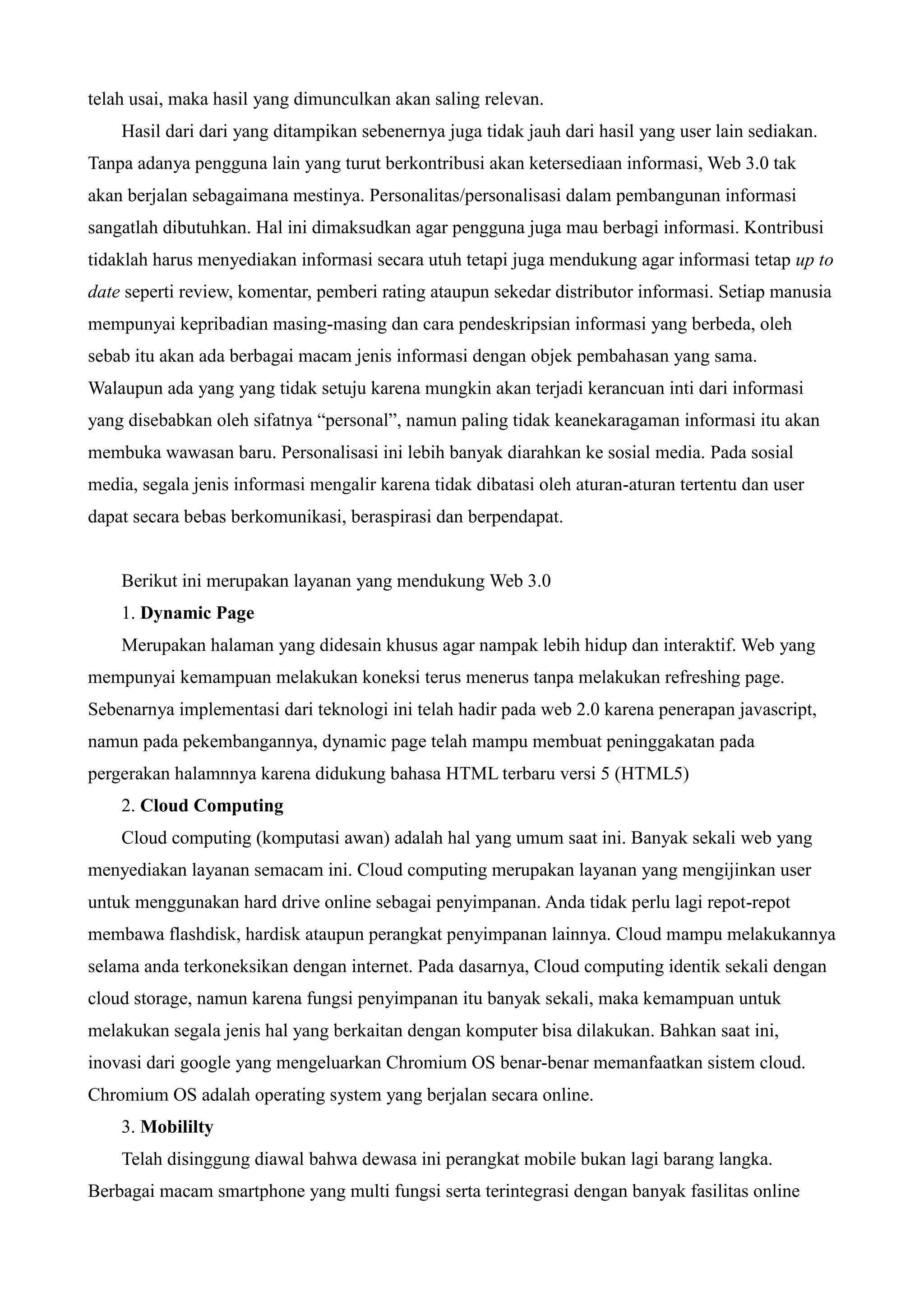 telah usai, maka hasil yang dimunculkan akan saling relevan.
Hasil dari dari yang ditampikan sebenernya juga tidak jauh dari hasil yang user lain sediakan.
Tanpa adanya pengguna lain yang turut berkontribusi akan ketersediaan informasi, Web 3.0 tak
akan berjalan sebagaimana mestinya. Personalitas/personalisasi dalam pembangunan informasi
sangatlah dibutuhkan. Hal ini dimaksudkan agar pengguna juga mau berbagi informasi. Kontribusi
tidaklah harus menyediakan informasi secara utuh tetapi juga mendukung agar informasi tetap up to
date seperti review, komentar, pemberi rating ataupun sekedar distributor informasi. Setiap manusia
mempunyai kepribadian masing-masing dan cara pendeskripsian informasi yang berbeda, oleh
sebab itu akan ada berbagai macam jenis informasi dengan objek pembahasan yang sama.
Walaupun ada yang yang tidak setuju karena mungkin akan terjadi kerancuan inti dari informasi
yang disebabkan oleh sifatnya “personal”, namun paling tidak keanekaragaman informasi itu akan
membuka wawasan baru. Personalisasi ini lebih banyak diarahkan ke sosial media. Pada sosial
media, segala jenis informasi mengalir karena tidak dibatasi oleh aturan-aturan tertentu dan user
dapat secara bebas berkomunikasi, beraspirasi dan berpendapat.

Berikut ini merupakan layanan yang mendukung Web 3.0
1. Dynamic Page
Merupakan halaman yang didesain khusus agar nampak lebih hidup dan interaktif. Web yang
mempunyai kemampuan melakukan koneksi terus menerus tanpa melakukan refreshing page.
Sebenarnya implementasi dari teknologi ini telah hadir pada web 2.0 karena penerapan javascript,
namun pada pekembangannya, dynamic page telah mampu membuat peninggakatan pada
pergerakan halamnnya karena didukung bahasa HTML terbaru versi 5 (HTML5)
2. Cloud Computing
Cloud computing (komputasi awan) adalah hal yang umum saat ini. Banyak sekali web yang
menyediakan layanan semacam ini. Cloud computing merupakan layanan yang mengijinkan user
untuk menggunakan hard drive online sebagai penyimpanan. Anda tidak perlu lagi repot-repot
membawa flashdisk, hardisk ataupun perangkat penyimpanan lainnya. Cloud mampu melakukannya
selama anda terkoneksikan dengan internet. Pada dasarnya, Cloud computing identik sekali dengan
cloud storage, namun karena fungsi penyimpanan itu banyak sekali, maka kemampuan untuk
melakukan segala jenis hal yang berkaitan dengan komputer bisa dilakukan. Bahkan saat ini,
inovasi dari google yang mengeluarkan Chromium OS benar-benar memanfaatkan sistem cloud.
Chromium OS adalah operating system yang berjalan secara online.
3. Mobililty
Telah disinggung diawal bahwa dewasa ini perangkat mobile bukan lagi barang langka.
Berbagai macam smartphone yang multi fungsi serta terintegrasi dengan banyak fasilitas online

 