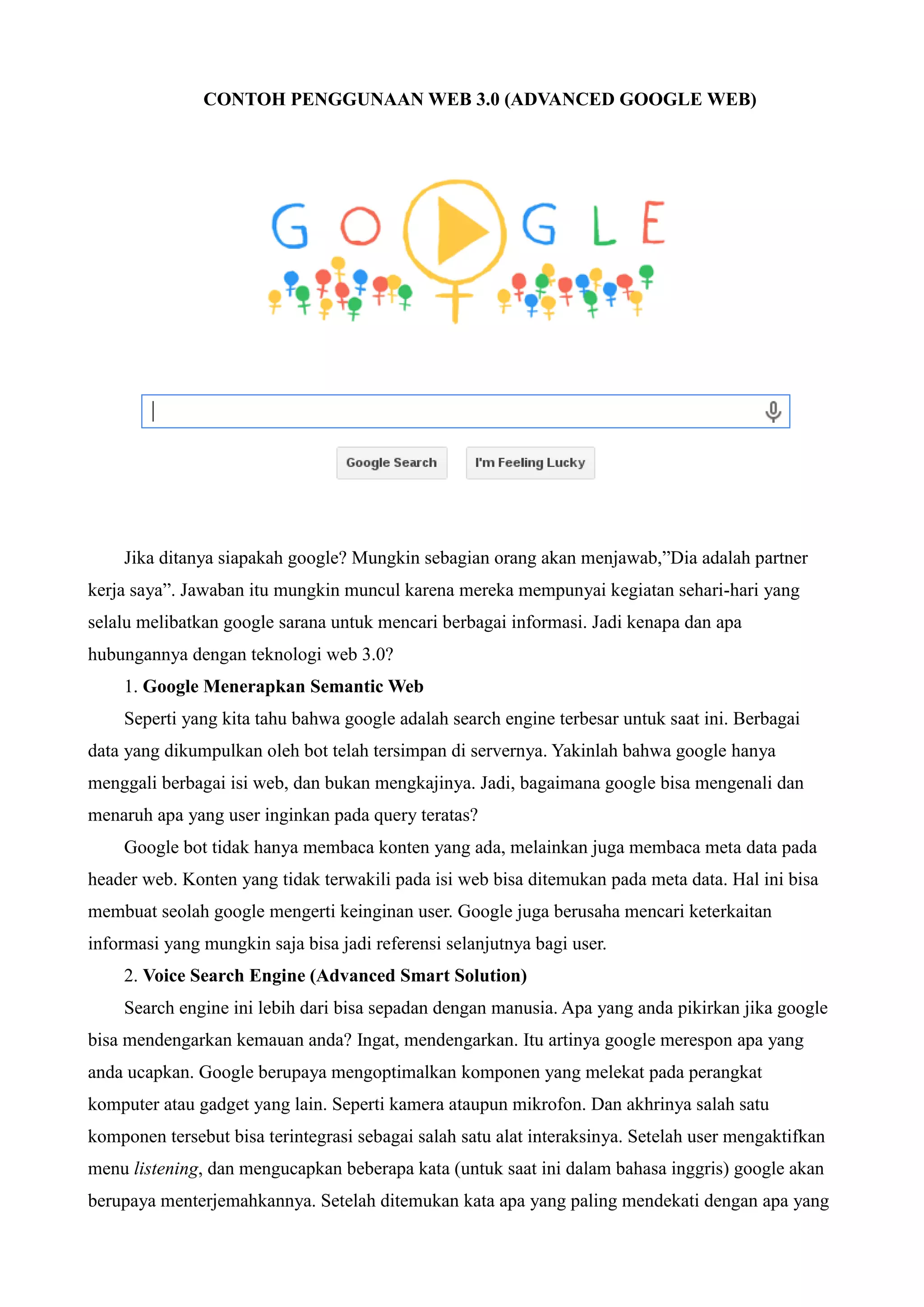 CONTOH PENGGUNAAN WEB 3.0 (ADVANCED GOOGLE WEB)

Jika ditanya siapakah google? Mungkin sebagian orang akan menjawab,”Dia adalah partner
kerja saya”. Jawaban itu mungkin muncul karena mereka mempunyai kegiatan sehari-hari yang
selalu melibatkan google sarana untuk mencari berbagai informasi. Jadi kenapa dan apa
hubungannya dengan teknologi web 3.0?
1. Google Menerapkan Semantic Web
Seperti yang kita tahu bahwa google adalah search engine terbesar untuk saat ini. Berbagai
data yang dikumpulkan oleh bot telah tersimpan di servernya. Yakinlah bahwa google hanya
menggali berbagai isi web, dan bukan mengkajinya. Jadi, bagaimana google bisa mengenali dan
menaruh apa yang user inginkan pada query teratas?
Google bot tidak hanya membaca konten yang ada, melainkan juga membaca meta data pada
header web. Konten yang tidak terwakili pada isi web bisa ditemukan pada meta data. Hal ini bisa
membuat seolah google mengerti keinginan user. Google juga berusaha mencari keterkaitan
informasi yang mungkin saja bisa jadi referensi selanjutnya bagi user.
2. Voice Search Engine (Advanced Smart Solution)
Search engine ini lebih dari bisa sepadan dengan manusia. Apa yang anda pikirkan jika google
bisa mendengarkan kemauan anda? Ingat, mendengarkan. Itu artinya google merespon apa yang
anda ucapkan. Google berupaya mengoptimalkan komponen yang melekat pada perangkat
komputer atau gadget yang lain. Seperti kamera ataupun mikrofon. Dan akhrinya salah satu
komponen tersebut bisa terintegrasi sebagai salah satu alat interaksinya. Setelah user mengaktifkan
menu listening, dan mengucapkan beberapa kata (untuk saat ini dalam bahasa inggris) google akan
berupaya menterjemahkannya. Setelah ditemukan kata apa yang paling mendekati dengan apa yang

 