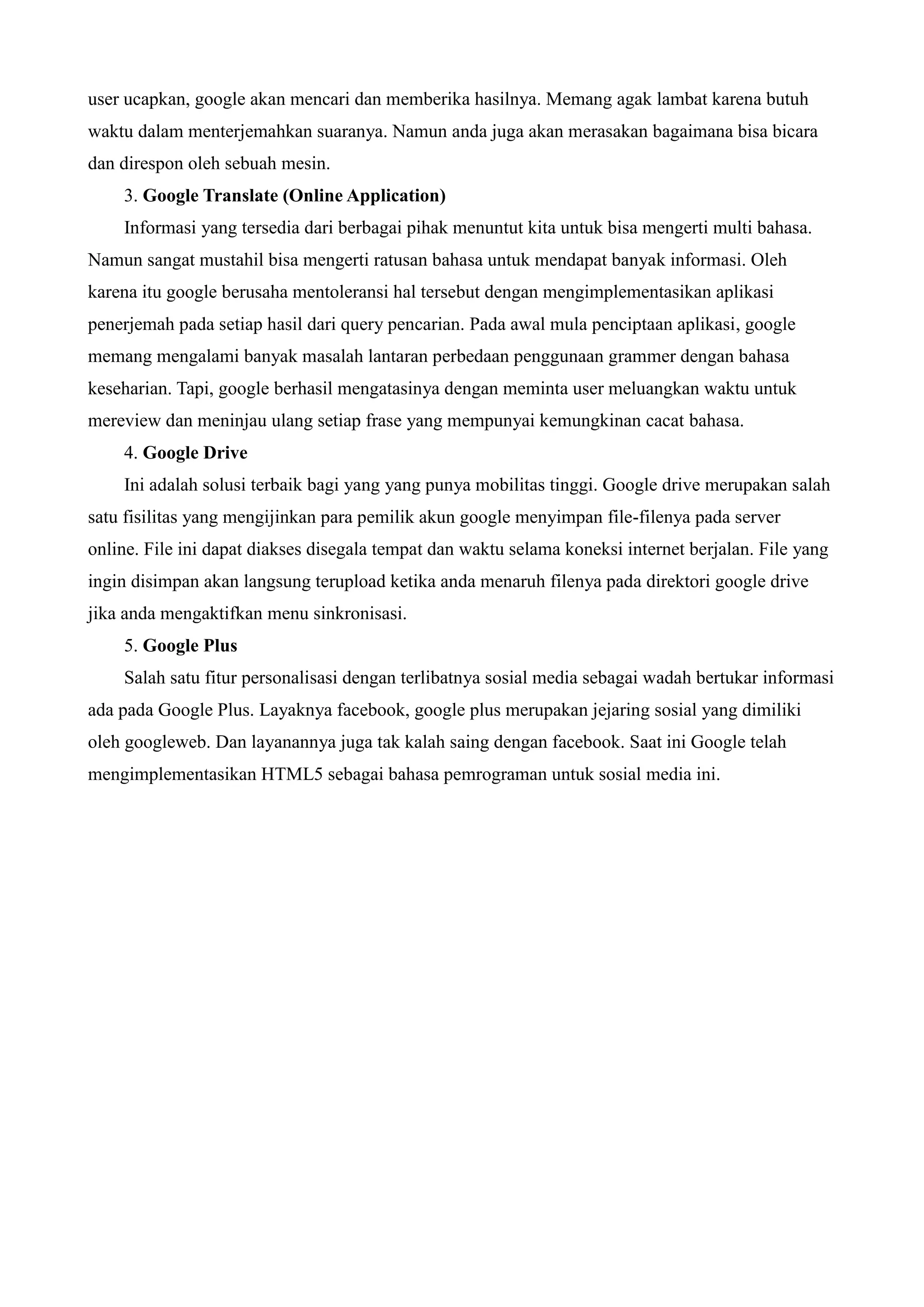 user ucapkan, google akan mencari dan memberika hasilnya. Memang agak lambat karena butuh
waktu dalam menterjemahkan suaranya. Namun anda juga akan merasakan bagaimana bisa bicara
dan direspon oleh sebuah mesin.
3. Google Translate (Online Application)
Informasi yang tersedia dari berbagai pihak menuntut kita untuk bisa mengerti multi bahasa.
Namun sangat mustahil bisa mengerti ratusan bahasa untuk mendapat banyak informasi. Oleh
karena itu google berusaha mentoleransi hal tersebut dengan mengimplementasikan aplikasi
penerjemah pada setiap hasil dari query pencarian. Pada awal mula penciptaan aplikasi, google
memang mengalami banyak masalah lantaran perbedaan penggunaan grammer dengan bahasa
keseharian. Tapi, google berhasil mengatasinya dengan meminta user meluangkan waktu untuk
mereview dan meninjau ulang setiap frase yang mempunyai kemungkinan cacat bahasa.
4. Google Drive
Ini adalah solusi terbaik bagi yang yang punya mobilitas tinggi. Google drive merupakan salah
satu fisilitas yang mengijinkan para pemilik akun google menyimpan file-filenya pada server
online. File ini dapat diakses disegala tempat dan waktu selama koneksi internet berjalan. File yang
ingin disimpan akan langsung terupload ketika anda menaruh filenya pada direktori google drive
jika anda mengaktifkan menu sinkronisasi.
5. Google Plus
Salah satu fitur personalisasi dengan terlibatnya sosial media sebagai wadah bertukar informasi
ada pada Google Plus. Layaknya facebook, google plus merupakan jejaring sosial yang dimiliki
oleh googleweb. Dan layanannya juga tak kalah saing dengan facebook. Saat ini Google telah
mengimplementasikan HTML5 sebagai bahasa pemrograman untuk sosial media ini.

 