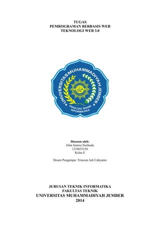 TUGAS
PEMROGRAMAN BERBASIS WEB
TEKNOLOGI WEB 3.0

Disusun oleh:
Irfan Samsu Nurhuda
1210651156
Kelas E
Dosen Pengampu: Triawan Adi Cahyanto

JURUSAN TEKNIK INFORMATIKA
FAKULTAS TEKNIK

UNIVERSITAS MUHAMMADIYAH JEMBER
2014

 