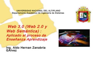 1
UNIVERSIDAD NACIONAL DEL ALTIPLANO
Departamento Académico de Ingeniería de Sistemas
Ing. Aldo Hernan Zanabria
GAlvez
Web 3.0 (Web 2.0 y
Web Semántica) :
Aplicado al proceso de
Enseñanza Aprendizaje
 