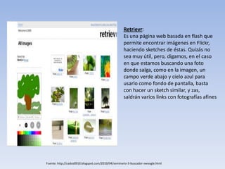 Fuente: http://cados0910.blogspot.com/2010/04/seminario-3-buscador-swoogle.html
Retrievr:
Es una página web basada en flash que
permite encontrar imágenes en Flickr,
haciendo sketches de éstas. Quizás no
sea muy útil, pero, digamos, en el caso
en que estamos buscando una foto
donde salga, como en la imagen, un
campo verde abajo y cielo azul para
usarlo como fondo de pantalla, basta
con hacer un sketch similar, y zas,
saldrán varios links con fotografías afines
 