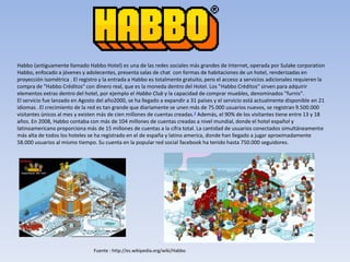 Habbo (antiguamente llamado Habbo Hotel) es una de las redes sociales más grandes de Internet, operada por Sulake corporation
Habbo, enfocado a jóvenes y adolecentes, presenta salas de chat con formas de habitaciones de un hotel, renderizadas en
proyección isométrica . El registro y la entrada a Habbo es totalmente gratuito, pero el acceso a servicios adicionales requieren la
compra de "Habbo Créditos" con dinero real, que es la moneda dentro del Hotel. Los "Habbo Créditos" sirven para adquirir
elementos extras dentro del hotel, por ejemplo el Habbo Club y la capacidad de comprar muebles, denominados "furnis".
El servicio fue lanzado en Agosto del año2000, se ha llegado a expandir a 31 países y el servicio está actualmente disponible en 21
idiomas .El crecimiento de la red es tan grande que diariamente se unen más de 75.000 usuarios nuevos, se registran 9.500.000
visitantes únicos al mes y existen más de cien millones de cuentas creadas.3 Además, el 90% de los visitantes tiene entre 13 y 18
años. En 2008, Habbo contaba con más de 104 millones de cuentas creadas a nivel mundial, donde el hotel español y
latinoamericano proporciona más de 15 millones de cuentas a la cifra total. La cantidad de usuarios conectados simultáneamente
más alta de todos los hoteles se ha registrado en el de españa y latino america, donde han llegado a jugar aproximadamente
58.000 usuarios al mismo tiempo. Su cuenta en la popular red social facebook ha tenido hasta 750.000 seguidores.
Fuente : http://es.wikipedia.org/wiki/Habbo
 