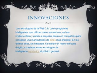 INNOVACIONES
Las tecnologías de la Web 3.0, como programas
inteligentes, que utilizan datos semánticos, se han
implementado y usado a pequeña escala en compañías para
conseguir una manipulación de datos más eficiente. En los
últimos años, sin embargo, ha habido un mayor enfoque
dirigido a trasladar estas tecnologías de
inteligencia semántica al público general.
 