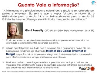 Quanto Vale a Informação?
“A informação é o principal recurso natural deste século a ser coletado por
países e empresas. Ela será o que o vapor foi para o século 18, a
eletricidade para o século 19 e os hidrocarbonetos para o século 20.
Entretanto, há uma diferença: ela é ilimitada, mas precisa ser refinada.”
Ginni Rometty CEO da IBM (HSM Expo Management 2013, SP).
1. Cada vez mais as decisões tomadas dentro das empresas serão baseadas na
informação e em ferramentas de análise preditiva.
2. Infusão de inteligência em tudo que a empresa faz e na maneira como ela faz,
baseada na tendência da chamada Internet das Coisas (Internet of
Things), o que forçará as empresas a integrarem todos esses dados a suas redes
para ofertar produtos e serviços melhores a seus clientes.
3. Mudança do foco na entrega de ativos e produtos não mais para setores de
mercado, mas diretamente para o consumidor, em uma estratégia de marketing
que cada vez mais deve se focar no one-to-one.
Fonte: http://corporate.canaltech.com.br/noticia/ibm/Para-CEO-da-IBM-informacao-e-o-maior-recurso-natural-deste-seculo/
 