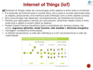 IoT (Internet of Things): redes de comunicação entre objetos e entre estes e a Internet.
• É a extensão da Internet para o mundo físico, isto é, para o mundo real onde estão
os objetos, propiciando uma interface para interação com e entre objetos (coisas);
• Esta comunicação não depende, necessariamente, de interferência humana;
• Permite que aplicações e serviços se comuniquem, obtenham dados sobre o meio
onde está o objeto e atuem sobre os objetos;
• Podem trazem imensos benefícios para a sociedade em diversos setores, tais
como: segurança alimentar, saúde humana, vida assistida e eficiência energética;
• Vantagem competitiva entre países;
• A internet revolucionou a vida dos indivíduos e a IoT vai revolucionar a vida da
coletividade.
Internet of Things (IoT)
 
