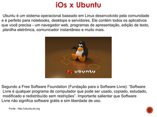 iOs x Ubuntu
Ubuntu é um sistema operacional baseado em Linux desenvolvido pela comunidade
e é perfeito para notebooks, desktops e servidores. Ele contém todos os aplicativos
que você precisa - um navegador web, programas de apresentação, edição de texto,
planilha eletrônica, comunicador instantâneo e muito mais.
Segundo a Free Software Foundation (Fundação para o Software Livre): “Software
Livre é qualquer programa de computador que pode ser usado, copiado, estudado,
modificado e redistribuído sem restrições”. Importante salientar que Software
Livre não significa software grátis e sim liberdade de uso.
Fonte : http://ubuntu-br.org
 