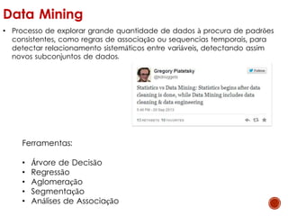 Data Mining
• Processo de explorar grande quantidade de dados à procura de padrões
consistentes, como regras de associação ou sequencias temporais, para
detectar relacionamento sistemáticos entre variáveis, detectando assim
novos subconjuntos de dados.
Ferramentas:
• Árvore de Decisão
• Regressão
• Aglomeração
• Segmentação
• Análises de Associação
 