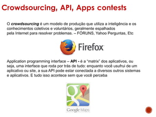 Crowdsourcing, API, Apps contests
O crowdsourcing é um modelo de produção que utiliza a inteligência e os
conhecimentos coletivos e voluntários, geralmente espalhados
pela Internet para resolver problemas. – FÓRUNS, Yahoo Perguntas, Etc
Application programming interface – API - é a “matrix” dos aplicativos, ou
seja, uma interface que roda por trás de tudo: enquanto você usufrui de um
aplicativo ou site, a sua API pode estar conectada a diversos outros sistemas
e aplicativos. E tudo isso acontece sem que você perceba
 