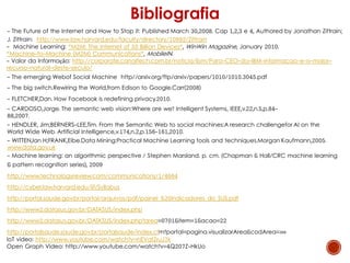 - The Future of the Internet and How to Stop it: Published March 30,2008. Cap 1,2,3 e 4, Authored by Jonathan Zittrain;
J. Zittrain: http://www.law.harvard.edu/faculty/directory/10992/Zittrain
- Machine Learning: "M2M: The Internet of 50 Billion Devices", WinWin Magazine, January 2010.
"Machine-to-Machine (M2M) Communications", MobileIN.
- Valor da Informação: http://corporate.canaltech.com.br/noticia/ibm/Para-CEO-da-IBM-informacao-e-o-maior-
recurso-natural-deste-seculo/
- The emerging Webof Social Machine http//arxiv.org/ftp/arxiv/papers/1010/1010.3045.pdf
- The big switch.Rewiring the World,from Edison to Google.Carr(2008)
- FLETCHER,Dan. How Facebook is redefining privacy.2010.
- CARDOSO,Jorge. The semantic web vision:Where are we? Intelligent Systems, IEEE,v.22,n.5,p.84-
88,2007.
- HENDLER, Jim;BERNERS-LEE,Tim. From the Semantic Web to social machines:A research challengefor Al on the
World Wide Web. Artificial Intelligence,v.174,n.2,p.156-161,2010.
- WITTEN,lan H;FRANK,Eibe.Data Mining:Practical Machine Learning tools and techniques.Morgan Kaufmann,2005.
www.data.gov.uk
- Machine learning: an algorithmic perspective / Stephen Marsland. p. cm. (Chapman & Hall/CRC machine learning
& pattern recognition series), 2009
http://www.technologyreview.com/communications/1/4664
http://cyber.law.harvard.edu/iif/Syllabus
http://portal.saude.gov.br/portal/arquivos/pdf/painel_%20indicadores_do_SUS.pdf
http://www2.datasus.gov.br/DATASUS/index.php
http://www2.datasus.gov.br/DATASUS/index.php?area=0701&item=1&acao=22
http://portalsaude.saude.gov.br/portalsaude/index.cfm?portal=pagina.visualizarArea&codArea=369
IoT video: http://www.youtube.com/watch?v=nEVatZruJ7k
Open Graph Video: http://www.youtube.com/watch?v=4Q207Z-HkUo
Bibliografia
 
