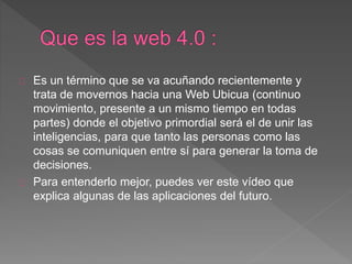Es un término que se va acuñando recientemente y
trata de movernos hacia una Web Ubicua (continuo
movimiento, presente a un mismo tiempo en todas
partes) donde el objetivo primordial será el de unir las
inteligencias, para que tanto las personas como las
cosas se comuniquen entre sí para generar la toma de
decisiones.
Para entenderlo mejor, puedes ver este vídeo que
explica algunas de las aplicaciones del futuro.
 