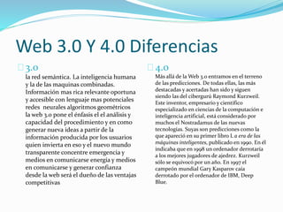 Web 3.0 Y 4.0 Diferencias
3.0
la red semántica. La inteligencia humana
y la de las maquinas combinadas.
Información mas rica relevante oportuna
y accesible con lenguaje mas potenciales
redes neurales algoritmos geométricos
la web 3.0 pone el énfasis el el análisis y
capacidad del procedimiento y en como
generar nueva ideas a partir de la
información producida por los usuarios
quien invierta en eso y el nuevo mundo
transparente concentre emergencia y
medios en comunicarse energía y medios
en comunicarse y generar confianza
desde la web será el dueño de las ventajas
competitivas
4.0
Más allá de la Web 3.0 entramos en el terreno
de las predicciones. De todas ellas, las más
destacadas y acertadas han sido y siguen
siendo las del cibergurú Raymond Kurzweil.
Este inventor, empresario y científico
especializado en ciencias de la computación e
inteligencia artificial, está considerado por
muchos el Nostradamus de las nuevas
tecnologías. Suyas son predicciones como la
que apareció en su primer libro L a era de las
máquinas inteligentes, publicado en 1990. En él
indicaba que en 1998 un ordenador derrotaría
a los mejores jugadores de ajedrez. Kurzweil
sólo se equivocó por un año. En 1997 el
campeón mundial Gary Kasparov caía
derrotado por el ordenador de IBM, Deep
Blue.
 