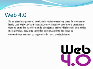 Web 4.0
Es un término que se va acuñando recientemente y trata de movernos
hacia una Web Ubicua (continuo movimiento, presente a un mismo
tiempo en todas partes) donde el objetivo primordial será el de unir las
inteligencias, para que tanto las personas como las cosas se
comuniquen entre sí para generar la toma de decisiones.
 
