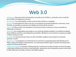 Web 3.0
inteligencia. El proyecto de la red semántica conocida como la Web 3.0, pretende crear un método
para clasificar las páginas de internet,
Sociabilidad. Las comunidades sociales se hacen más exclusivas y complejas.
Rapidez. La transmisión de video en la red y el nacimiento de portales dedicados a esta tarea, como
Youtube, son posibles con gracias a las rápidas conexiones de los usuarios..
Abierta. El software libre, los estándares y las licencias Cretive Commons, se han convertido en
habituales en internet.
Ubicuidad. Los computadores personales se van volviendo obsoletos debido a la multifuncionalidad
de los teléfonos móviles y otros dispositivos portátiles. Blackberry en el escritorio se espera que Apple
y ¡Phone incluyan la web.
Facilidad. Los internautas que visitan un sitio web deben emplear cierto tiempo en conocerlo
aprender a usarlo
Distribución. Los programas y la información se convierten en pequeñas piezas distribuidas por la
Web y capaces de trabajar conjuntamente. Los internautas pueden coger y mezclar estas piezas para
realizar una determinada tarea.
Tridimensionalidad. Los espacios tridimensionales, en forma de mundos virtuales en forma de juegos
y tele presencialidad serán cada vez más habituales. Aparecerán nuevos dispositivos para moverse por
la Web, diferentes al teclado, al ratón y alos lápices ópticos.
 