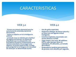 CARACTERISTICAS
WEB 3.0
*Provee una sintaxis elemental para las
estructuras de contenidos dentro de
documentos.
*Centra su objetivo en la la inteligencia
artificial
*pretende crear un método para clasificar
las páginas de internet, un sistema de
etiquetado que no solo permita a los
buscadores encontrar la información en la
red sino entenderla. Al conseguir este
objetivo, el usuario podrá acudir a la Web
para preguntar en su lengua y sin necesidad
de claves por un determinado asunto.
WEB 4.0
 Uso de gafas especiales
 Podremos dialogar de forma natural y
en línea con una agente virtual
inteligente.
 Existirán implantes neuronales con
acceso directo a la Red
 Llego tarde a una cena. Mi teléfono
GPS lo sabe (porque tiene mi
calendario, mi ubicación, y el estado
del tráfico).
 Ordenadores tendrán gran potencia
de proceso 1016 cálculos por segundo.
 
