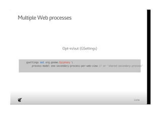 Multiple Web processes 
Opt-in/out (GSettings) 
gsettings set org.gnome.Epiphany  
process-model one-secondary-process-per-web-view // or 'shared-secondary-process' 
13/36 
 