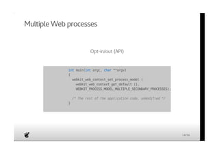 Multiple Web processes 
Opt-in/out (API) 
int main(int argc, char **argv) 
{ 
webkit_web_context_set_process_model ( 
webkit_web_context_get_default (), 
WEBKIT_PROCESS_MODEL_MULTIPLE_SECONDARY_PROCESSES); 
/* The rest of the application code, unmodified */ 
} 
14/36 
 