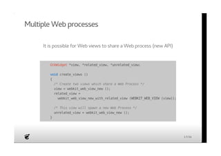 Multiple Web processes 
It is possible for Web views to share a Web process (new API) 
GtkWidget *view, *related_view, *unrelated_view; 
void create_views () 
{ 
/* Create two views which share a Web Process */ 
view = webkit_web_view_new (); 
related_view = 
webkit_web_view_new_with_related_view (WEBKIT_WEB_VIEW (view)); 
/* This view will spawn a new Web Process */ 
unrelated_view = webkit_web_view_new (); 
} 
17/36 
 