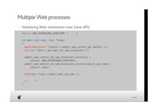 Multiple Web processes 
· Initializing Web extensions now (new API) 
· #define WEB_EXTENSIONS_DIRECTORY /* ... */ 
int main (int argc, char **argv) 
{ 
WebKitWebContext *context = webkit_web_context_get_default (); 
GVariant *data = get_data_for_web_extensions (); 
webkit_web_context_set_web_extensions_directory ( 
context, WEB_EXTENSIONS_DIRECTORY); 
webkit_web_context_set_web_extensions_initialization_user_data ( 
context, data); 
GtkWidget *view = webkit_web_view_new (); 
/* ... */ 
} 
18/36 
 
