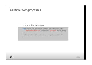 Multiple Web processes 
· ... and in the extension 
· void webkit_web_extension_initialize_with_user_data ( 
WebKitWebExtension *extension, GVariant *user_data) 
{ 
/* Initialize the extension, using “user_data” */ 
} 
19/36 
 