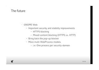 The future 
· GNOME Web 
Important security and stability improvements 
Bring back the pop-up blocker 
More multi-WebProcess models 
- 
HTTPS blocking 
Mixed-content blocking (HTTPS vs. HTTP) 
- 
- 
- 
- 
- i.e: One process per security-domain 
35/36 
 