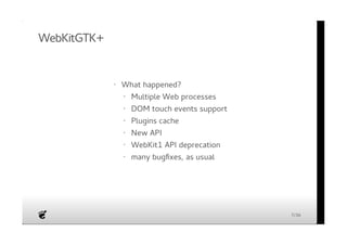 WebKitGTK+ 
· What happened? 
Multiple Web processes 
DOM touch events support 
Plugins cache 
New API 
WebKit1 API deprecation 
many bugfixes, as usual 
· 
· 
· 
· 
· 
· 
7/36 
 