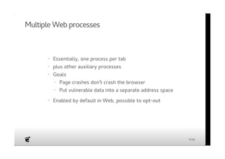 Multiple Web processes 
Essentially, one process per tab 
plus other auxiliary processes 
Goals 
Enabled by default in Web, possible to opt-out 
· 
· 
· 
Page crashes don't crash the browser 
Put vulnerable data into a separate address space 
· 
· 
· 
9/36 
 