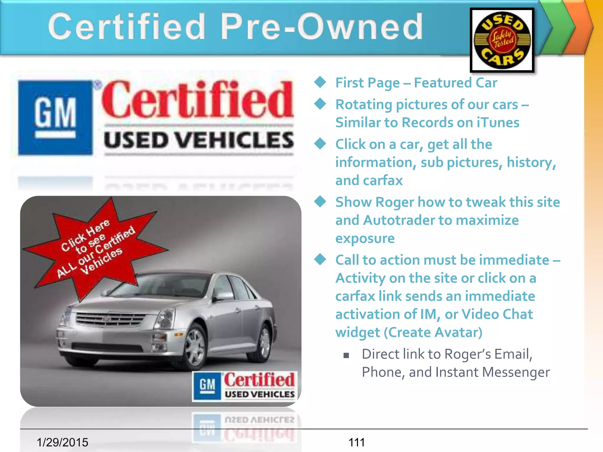  First Page – Featured Car
 Rotating pictures of our cars –
Similar to Records on iTunes
 Click on a car, get all the
information, sub pictures, history,
and carfax
 Show Roger how to tweak this site
and Autotrader to maximize
exposure
 Call to action must be immediate –
Activity on the site or click on a
carfax link sends an immediate
activation of IM, or Video Chat
widget (Create Avatar)
 Direct link to Roger’s Email,
Phone, and Instant Messenger
1/29/2015 111
 