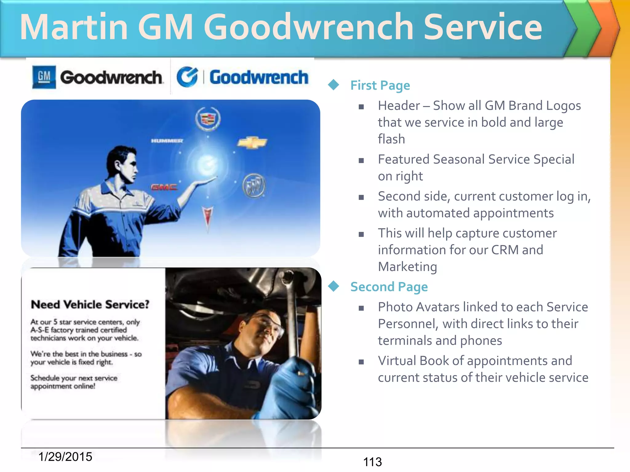 Martin GM Goodwrench Service
 First Page
 Header – Show all GM Brand Logos
that we service in bold and large
flash
 Featured Seasonal Service Special
on right
 Second side, current customer log in,
with automated appointments
 This will help capture customer
information for our CRM and
Marketing
 Second Page
 Photo Avatars linked to each Service
Personnel, with direct links to their
terminals and phones
 Virtual Book of appointments and
current status of their vehicle service
1/29/2015 113
 