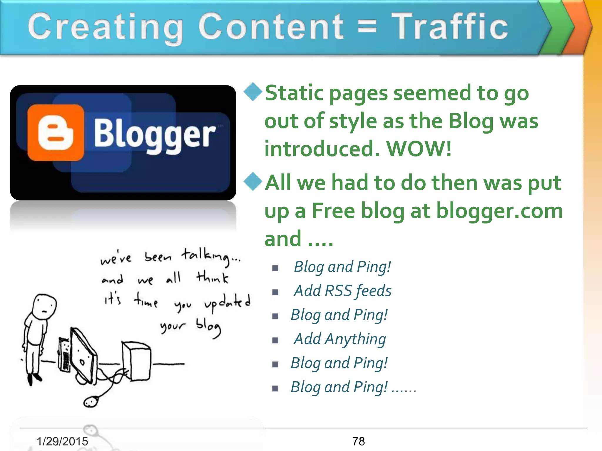 Static pages seemed to go
out of style as the Blog was
introduced. WOW!
All we had to do then was put
up a Free blog at blogger.com
and ….
 Blog and Ping!
 Add RSS feeds
 Blog and Ping!
 Add Anything
 Blog and Ping!
 Blog and Ping! ......
1/29/2015 78
 