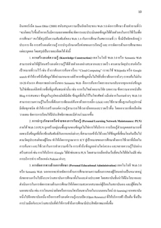 10
อินเทอร์เน็ต Jason Ohler (2008) สนับสนุนความเป็นอัจฉริยะของ Web 3.0 ต่อการศึกษา ด้วยคาถามที่ว่า
“จะเกิดอะไรขึ้นถ้าหากเว็บมีความฉลาดพอที่จะจัดการและประเมินผลข้อมูลได้ด้วยตัวเองในการใช้เว็บเพื่อ
การศึกษา” เขาได้สรุปถึงความสัมพันธ์ของ Web 3.0 กับการศึกษาในศตวรรษที่ 21 ซึ่งมีปัจจัยหลักอยู่ 3
ประการ คือ การสร้างองค์ความรู้ การบารุงรักษาเครือข่ายของการเรียนรู้ และ การจัดการด้านการศึกษาของ
แต่ละบุคคล โดยสรุปเป็นรายละเอียดได้ ดังนี้
1. การสร้างองค์ความรู้ (Knowledge Construction) เทคโนโลยี Web 3.0 หรือ Semantic Web
สามารถช่วยให้ผู้เรียนสร้างองค์ความรู้ได้ด้วยตัวเองอย่างสะดวกและรวดเร็ว ตรงตามวัตถุประสงค์หรือ
เป้ าหมายที่วางไว้ เช่น ถ้าเราต้องการค้นหาเรื่อง “Cloud Computing” เราจะใช้ Wikipedia หรือ Google
search ทาให้เราเข้าถึงข้อมูลได้อย่างมากมาย แต่ถ้าหากข้อมูลนั้นไม่ใช่สิ่งที่เราต้องการจริงๆ เราคงค้นไม่เกิน
10-20 คาแรก ศักยภาพอย่างหนึ่งของ Semantic Web คือการค้นหาโดยรายงานกลับจากทุกแหล่งข้อมูล
ไม่ใช่เพียงแค่ลิสท์รายชื่อที่ถูกค้นพบเท่านั้น เช่น จากเว็บไซด์ ผลงานวิจัย บทความ ข้อความจากหนังสือ
Blog การสนทนา ข้อมูลในรูปของมัลติมีเดีย ข้อมูลที่เก็บไว้ในโทรศัพท์ แม้แต่ฉากในเกมต่างๆ Web 3.0
สามารถรวมความรู้ในเรื่องที่ต้องการเพียงแค่ค้นหาด้วยการคลิ๊ก (click) และใช้ภาษาพื้นฐานกับอุปกรณ์
มีเดียทุกชนิด ทาให้การสร้างองค์ความรู้สามารถใช้เวลาน้อยลงและรวดเร็วขึ้น โดยเอาเวลาที่เหลือคิด
วางแผน จัดการการเรียนให้มีประสิทธิภาพและมีส่วนร่วมมากขึ้น
2. การบารุงรักษาเครือข่ายของการเรียนรู้ (Personal Learning Network Maintenance: PLN)
ภายใต้ Web 3.0 PLN ถูกสร้างอยู่บนพื้นฐานของข้อมูลไม่ใช่การให้บริการ การเรียนรู้ส่วนบุคคลสามารถชี้
เฉพาะถึงข้อมูลที่เกี่ยวข้องสัมพันธ์กันจากแหล่งต่างๆ ที่สามารถเข้าถึงได้ และให้ข้อมูลที่เชื่อมโยงกันเป็นไป
ตามวัตถุประสงค์ของผู้เรียน ทาให้เกิดการบูรณาการ ICT สู่เป้าหมายของการศึกษาด้วยการใช้เวลาที่น้อยใน
การค้นหา และใช้เวลาในการทาความเข้าใจ การเข้าถึงข้อมูลอย่างไตร่ตรอง และขยายความรู้ไปอย่าง
สร้างสรรค์ เช่น การให้บริการ iGoogle ได้ทาช่องทาง PLN โดยสามารถล็อกอินเว็บที่สนใจได้อัตโนมัติ เช่น
การบริการข่าว หรือแหล่ง Podcast ต่างๆ
3. การจัดการทางด้านการศึกษา (Personal Educational Administration) เทคโนโลยี Web 3.0
หรือ Semantic Web นอกจากจะช่วยจัดการด้านการศึกษาตามความต้องการของผู้เรียนอย่างเป็นหมวดหมู่
ยังขยายวงกว้างไปถึงระหว่างสถาบันการศึกษาทั้งในและต่างประเทศ โดยสถาบันชั้นนาได้มีนโยบายและ
ดาเนินการในการจัดการทางด้านการศึกษาให้เกิดความสะดวกสบายแก่ผู้เรียนในสถาบันเอง และผู้ที่สนใจ
นอกสถาบัน เช่น การโอนหน่วยกิตหรือการลงวิชาเรียนทางไกลในระบบออนไลน์ (E-learning) จากสถาบัน
หนึ่งไปอีกสถาบันหนึ่ง หรือการสร้างองค์ความรู้แบบเปิด (Open Resource) ที่ให้บริการฟรี เป็นต้น ซึ่งเป็น
การร่วมมือกันระหว่างสถาบันที่ทาให้การเข้าถึงการศึกษามีประสิทธิภาพมากยิ่งขึ้น
 