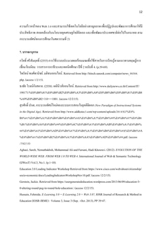 12
ความก้าวหน้าของ Web 3.0 และสามารถใช้เทคโนโลยีอย่างชาญฉลาดเพื่อปฏิรูปและพัฒนาการศึกษาให้มี
ประสิทธิภาพ สอดคล้องกับนโยบายยุคเศรษฐกิจดิจิตอล และเพื่อพัฒนาประเทศชาติต่อไปในอนาคต ตาม
กระบวนทัศน์ของการศึกษาในศตวรรษที่ 21
7. บรรณานุกรม
กวิทธิ์ ศรีสัมฤทธิ์ (2555) การใช้ระบบประมวลผลก้อนเมฆเพื่อใช้สาหรับการเรียนรู้ตามแนวทางทฤษฎีการ
เชื่อมโยงนิยม. วารสารการอาชีวะและเทคนิคศึกษา ปีที่ 2 ฉบับที่ 4. (p.59-69).
ไพรัตน์ พงศ์พานิชย์. มติชนออนไลน์. Retrieved from http://hitech.sanook.com/computer/news_08504.
php. (access 1/2/15).
ธงชัย โรจน์กังสดาล. (2558). เดลินิวส์ออนไลน์. Retrieved from http://www.dailynews.co.th/Content/IT/
198171/%E0%B8%81%E0%B8%B2%E0%B8%A3%E0%B8%A8%E0%B8%B6%E0%B8%81%E0%B8
%A9%E0%B8%B2+3.0+-+1001. (access 12/2/15).
สุรศักดิ์ ปาเฮ, กระบวนทัศน์ใหม่ของระบบการสอนในยุคดิจิตอล (New Paradigm of Instructional Systems
in the Digital Age). Retrieved from http://www.addkutec3.com/wp-content/uploads/2014/02/%E0%
B8%81%E0%B8%A3%E0%B8%B0%E0%B8%9A%E0%B8%A7%E0%B8%99%E0%B8%97%E0%B8
%B1%E0%B8%A8%E0%B8%99%E0%B9%8C%E0%B9%83%E0%B8%AB%E0%B8%A1%E0%B9%
88%E0%B8%82%E0%B8%AD%E0%B8%87%E0%B8%A3%E0%B8%B0%E0%B8%9A%E0%B8%9A
%E0%B8%81%E0%B8%B2%E0%B8%A3%E0%B8%AA%E0%B8%AD%E0%B8%99.pdf. (access
:7/02/15)
Aghaei, Sareh, Nematbakhsh, Mohammad Ali and Farsani, Hadi Khosravi. (2012). EVOLUTION OF THE
WORLD WIDE WEB: FROM WEB 1.0 TO WEB 4. International Journal of Web & Semantic Technology
(IJWesT) Vol.3, No.1. (p.1-10).
Education 3.0 Leading Indicator Workshop Retrieved from https://www.cisco.com/web/about/citizenship/
socio-economic/docs/LeadingIndicatorsWorkshopNov10.pdf. (access 12/2/15).
Gerstein, Jackie. Retrieved from https://usergeneratededucation.wordpress.com/2013/06/09/education-3-
0-altering-round-peg-in-round-hole-education/. (access 12/2/15).
Hussain, Fehmida. E-Learning 3.0 = E-Learning 2.0 + Web 3.0?, IOSR Journal of Research & Method in
Education (IOSR-JRME) : Volume 3, Issue 3 (Sep. –Oct. 2013), PP 39-47.
 